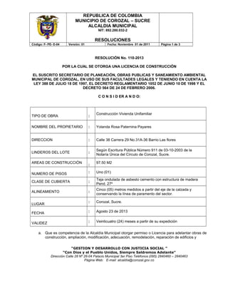 REPUBLICA DE COLOMBIA
MUNICIPIO DE COROZAL – SUCRE
ALCALDIA MUNICIPAL
NIT: 892.280.032-2
RESOLUCIONES
Código: F- PE- E-04 Versión: 01 Fecha: Noviembre 01 de 2011 Página 1 de 3
RESOLUCIÓN No. 110-2013
POR LA CUAL SE OTORGA UNA LICENCIA DE CONSTRUCCIÓN
EL SUSCRITO SECRETARIO DE PLANEACIÓN, OBRAS PUBLICAS Y SANEAMIENTO AMBIENTAL
MUNICIPAL DE COROZAL, EN USO DE SUS FACULTADES LEGALES Y TENIENDO EN CUENTA LA
LEY 388 DE JULIO 18 DE 1997, EL DECRETO REGLAMENTARIO 1052 DE JUNIO 10 DE 1998 Y EL
DECRETO 564 DE 24 DE FEBRERO 2006.
C O N S I D ER A N D O:
TIPO DE OBRA :
Construcción Vivienda Unifamiliar
NOMBRE DEL PROPIETARIO : Yolanda Rosa Paternina Payares
DIRECCION : Calle 38 Carrera 29 No.31A-36 Barrio Las flores
LINDEROS DEL LOTE :
Según Escritura Pública Número 911 de 03-10-2003 de la
Notaría Única del Círculo de Corozal, Sucre.
AREAS DE CONSTRUCCIÓN
:
97.50 M2
NUMERO DE PISOS : Uno (01)
CLASE DE CUBIERTA :
Teja ondulada de asbesto cemento con estructura de madera
Pend. 27º
ALINEAMIENTO :
Cinco (05) metros medidos a partir del eje de la calzada y
conservando la línea de paramento del sector.
LUGAR
: Corozal, Sucre.
FECHA : Agosto 23 de 2013
VALIDEZ : Veinticuatro (24) meses a partir de su expedición
a. Que es competencia de la Alcaldía Municipal otorgar permiso o Licencia para adelantar obras de
construcción, ampliación, modificación, adecuación, remodelación, reparación de edificios y
“GESTION Y DESARROLLO CON JUSTICIA SOCIAL ”
“Con Dios y el Pueblo Unidos, Siempre Saldremos Adelante”
Dirección Calle 28 Nº 26-04 Palacio Municipal 3er Piso Teléfonos (095) 2840460 – 2840463
Página Web: E-mail: alcaldía@corozal.gov.co
 