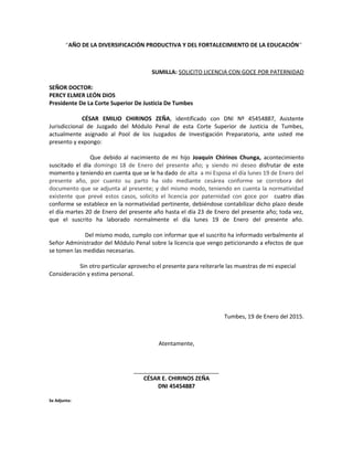 “AÑO DE LA DIVERSIFICACIÓN PRODUCTIVA Y DEL FORTALECIMIENTO DE LA EDUCACIÓN”
SUMILLA: SOLICITO LICENCIA CON GOCE POR PATERNIDAD
SEÑOR DOCTOR:
PERCY ELMER LEÓN DIOS
Presidente De La Corte Superior De Justicia De Tumbes
CÉSAR EMILIO CHIRINOS ZEÑA, identificado con DNI Nº 45454887, Asistente
Jurisdiccional de Juzgado del Módulo Penal de esta Corte Superior de Justicia de Tumbes,
actualmente asignado al Pool de los Juzgados de Investigación Preparatoria, ante usted me
presento y expongo:
Que debido al nacimiento de mi hijo Joaquín Chirinos Chunga, acontecimiento
suscitado el día domingo 18 de Enero del presente año; y siendo mi deseo disfrutar de este
momento y teniendo en cuenta que se le ha dado de alta a mi Esposa el día lunes 19 de Enero del
presente año, por cuanto su parto ha sido mediante cesárea conforme se corrobora del
documento que se adjunta al presente; y del mismo modo, teniendo en cuenta la normatividad
existente que prevé estos casos, solicito el licencia por paternidad con goce por cuatro días
conforme se establece en la normatividad pertinente, debiéndose contabilizar dicho plazo desde
el día martes 20 de Enero del presente año hasta el día 23 de Enero del presente año; toda vez,
que el suscrito ha laborado normalmente el día lunes 19 de Enero del presente año.
Del mismo modo, cumplo con informar que el suscrito ha informado verbalmente al
Señor Administrador del Módulo Penal sobre la licencia que vengo peticionando a efectos de que
se tomen las medidas necesarias.
Sin otro particular aprovecho el presente para reiterarle las muestras de mi especial
Consideración y estima personal.
Tumbes, 19 de Enero del 2015.
Atentamente,
___________________________
CÉSAR E. CHIRINOS ZEÑA
DNI 45454887
Se Adjunta:
 