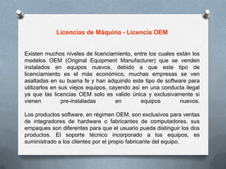 Licencias de Máquina - Licencia OEMExisten muchos niveles de licenciamiento, entre los cuales están los modelos OEM (Original EquipmentManufacturer) que se venden instalados en equipos nuevos, debido a que este tipo de licenciamiento es el más económico, muchas empresas se ven asaltadas en su buena fe y han adquirido este tipo de software para utilizarlos en sus viejos equipos, cayendo así en una conducta ilegal ya que las licencias OEM solo es valido única y exclusivamente si vienen pre-instaladas en equipos nuevos.Los productos software, en régimen OEM, son exclusivos para ventas de integradores de hardware o fabricantes de computadores, sus empaques son diferentes para que el usuario pueda distinguir los dos productos. El soporte técnico incorporado a los equipos, es suministrado a los clientes por el propio fabricante del equipo.