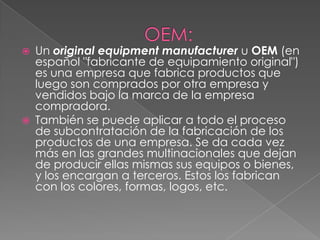    Un original equipment manufacturer u OEM (en
    español "fabricante de equipamiento original")
    es una empresa que fabrica productos que
    luego son comprados por otra empresa y
    vendidos bajo la marca de la empresa
    compradora.
   También se puede aplicar a todo el proceso
    de subcontratación de la fabricación de los
    productos de una empresa. Se da cada vez
    más en las grandes multinacionales que dejan
    de producir ellas mismas sus equipos o bienes,
    y los encargan a terceros. Estos los fabrican
    con los colores, formas, logos, etc.
 
