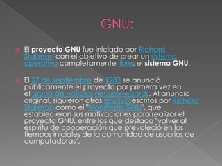    El proyecto GNU fue iniciado por Richard
    Stallman con el objetivo de crear un sistema
    operativo completamente libre: el sistema GNU.

   El 27 de septiembre de 1983 se anunció
    públicamente el proyecto por primera vez en
    el grupo de noticias net.unix-wizards. Al anuncio
    original, siguieron otros ensayosescritos por Richard
    Stallman como el "Manifiesto GNU", que
    establecieron sus motivaciones para realizar el
    proyecto GNU, entre las que destaca "volver al
    espíritu de cooperación que prevaleció en los
    tiempos iniciales de la comunidad de usuarios de
    computadoras".
 