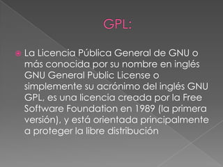    La Licencia Pública General de GNU o
    más conocida por su nombre en inglés
    GNU General Public License o
    simplemente su acrónimo del inglés GNU
    GPL, es una licencia creada por la Free
    Software Foundation en 1989 (la primera
    versión), y está orientada principalmente
    a proteger la libre distribución
 