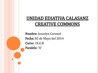 UNIDAD EDIATIVA CALASANZ
CREATIVE COMMONS
Nombre: Josselyn Coronel
Fecha: 02 de Mayo del 2014
Curso: 1E.G.B
Paralelo: “A”
 
