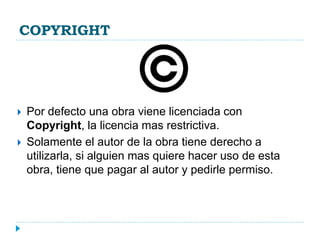 COPYRIGHT
 Por defecto una obra viene licenciada con
Copyright, la licencia mas restrictiva.
 Solamente el autor de la obra tiene derecho a
utilizarla, si alguien mas quiere hacer uso de esta
obra, tiene que pagar al autor y pedirle permiso.
 