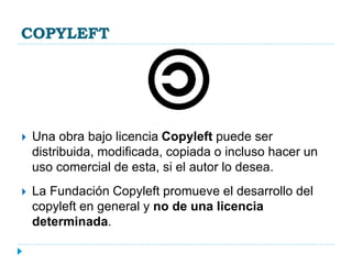 COPYLEFT
 Una obra bajo licencia Copyleft puede ser
distribuida, modificada, copiada o incluso hacer un
uso comercial de esta, si el autor lo desea.
 La Fundación Copyleft promueve el desarrollo del
copyleft en general y no de una licencia
determinada.
 