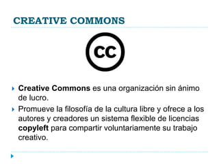 CREATIVE COMMONS
 Creative Commons es una organización sin ánimo
de lucro.
 Promueve la filosofía de la cultura libre y ofrece a los
autores y creadores un sistema flexible de licencias
copyleft para compartir voluntariamente su trabajo
creativo.
 