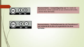 Reconocimiento – CompartirIgual (by-sa): Por medio de
esta licencia, vamos a permitir el uso comercia de la obra,
y de las obras derivadas.
Reconocimiento – SinObraDerivada (by-nd): Permitimos el
uso comercial de la obra, sin la generación de obras
derivadas. .
 
