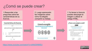 ¿Comó se puede crear?
1.Responder a las
preguntas sobre las
características de su
licencia.
2. Luego aparecerán
las imágenes sobre
cómo ha elegido
compartir su trabajo.
1.Ya tienes tu licencia
puedes descargar la
imagen o utilizar el
código HTML.
https://www.youtube.com/watch?v=dAfkDSRBfZU
 