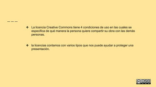 ❖ La licencia Creative Commons tiene 4 condiciones de uso en las cuales se
especifica de qué manera la persona quiere compartir su obra con las demás
personas.
❖ la licencias contamos con varios tipos que nos puede ayudar a proteger una
presentación.
 