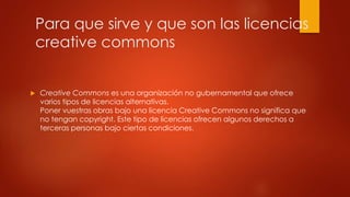 Para que sirve y que son las licencias
creative commons
Creative Commons es una organización no gubernamental que ofrece
varios tipos de licencias alternativas.
Poner vuestras obras bajo una licencia Creative Commons no significa que
no tengan copyright. Este tipo de licencias ofrecen algunos derechos a
terceras personas bajo ciertas condiciones.