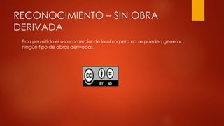 RECONOCIMIENTO – SIN OBRA
DERIVADA
Esta permitido el uso comercial de la obra pero no se pueden generar
ningún tipo de obras derivadas.