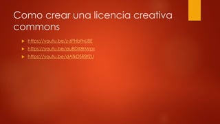 Como crear una licencia creativa
commons
https://youtu.be/z-zPHbthU8E
https://youtu.be/au8DX8rMrps
https://youtu.be/dAfkDSRBfZU