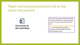 Paper comunicacional acerca de la risa
como mecanismo
This work is licensed under the Creative
Commons Attribution 4.0 International
License.To view a copy of this license,
visit
http://creativecommons.org/licenses/by
/4.0/ or send a letter to Creative
Commons, PO Box 1866, Mountain
View, CA 94042, USA.
 