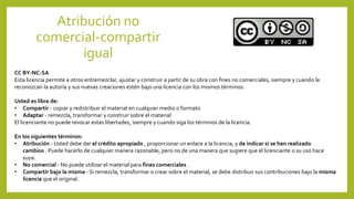 Atribución no
comercial-compartir
igual
CC BY-NC-SA
Esta licencia permite a otros entremezclar, ajustar y construir a partir de su obra con fines no comerciales, siempre y cuando le
reconozcan la autoría y sus nuevas creaciones estén bajo una licencia con los mismos términos.
Usted es libre de:
• Compartir - copiar y redistribuir el material en cualquier medio o formato
• Adaptar - remezcla, transformar y construir sobre el material
El licenciante no puede revocar estas libertades, siempre y cuando siga los términos de la licencia.
En los siguientes términos:
• Atribución - Usted debe dar el crédito apropiado , proporcionar un enlace a la licencia, y de indicar si se han realizado
cambios . Puede hacerlo de cualquier manera razonable, pero no de una manera que sugiere que el licenciante o su uso hace
suya.
• No comercial - No puede utilizar el material para fines comerciales .
• Compartir bajo la misma - Si remezcla, transformar o crear sobre el material, se debe distribuir sus contribuciones bajo la misma
licencia que el original.
 