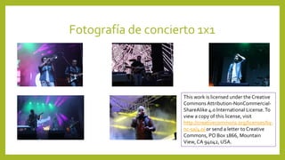 Fotografía de concierto 1x1
This work is licensed under the Creative
Commons Attribution-NonCommercial-
ShareAlike 4.0 International License.To
view a copy of this license, visit
http://creativecommons.org/licenses/by-
nc-sa/4.0/ or send a letter to Creative
Commons, PO Box 1866, Mountain
View, CA 94042, USA.
 