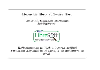Licencias libre, software libre
         Jes´ s M. Gonz´lez Barahona
            u          a
                 jgb@gsyc.es




     Reﬂexionando la Web 2.0 como actitud
Biblioteca Regional de Madrid, 2 de diciembre de
                      2008
 