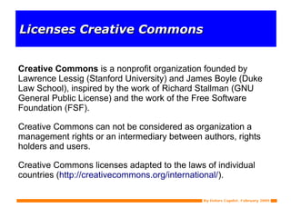 Licenses Creative Commons Creative Commons  is a nonprofit organization founded by Lawrence Lessig (Stanford University) and James Boyle (Duke Law School), inspired by the work of Richard Stallman (GNU General Public License) and the work of the Free Software Foundation (FSF). Creative Commons can not be considered as organization a management rights or an intermediary between authors, rights holders and users. Creative Commons licenses adapted to the laws of individual countries ( http://creativecommons.org/international/ ). 