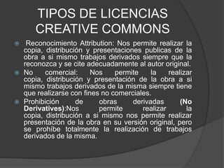 TIPOS DE LICENCIAS CREATIVE COMMONS Reconocimiento Attribution: Nos permite realizar la copia, distribución y presentaciones publicas de la obra a si mismo trabajos derivados siempre que la reconozca y se cite adecuadamente al autor original.No comercial: Nos permite la realizar copia, distribución y presentación de la obra a si mismo trabajos derivados de la misma siempre tiene que realizarse con fines no comerciales.Prohibición de obras derivadas (No Derivatives):Nos permite realizar la copia, distribución a si mismo nos permite realizar  presentación de la obra en su versión original, pero se prohíbe totalmente la realización de trabajos derivados de la misma.