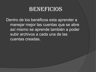 BENEFICIOS Dentro de los benéficos esta aprender a manejar mejor las cuentas que se abre así mismo se aprende también a poder subir archivos a cada una de las cuentas creadas.