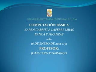 COMPUTACIÓN BÁSICA
KAREN GABRIELA LAFEBRE MIJAS
      BANCA Y FINANZAS
             «A»
   16 DE ENERO DE 2012 7:32
        PROFESOR:
   JUAN CARLOS SARANGO
 