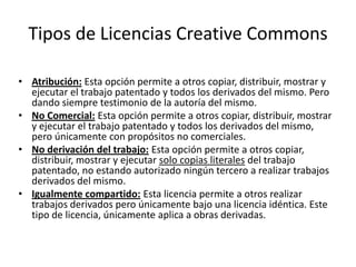 Tipos de Licencias Creative Commons

• Atribución: Esta opción permite a otros copiar, distribuir, mostrar y
  ejecutar el trabajo patentado y todos los derivados del mismo. Pero
  dando siempre testimonio de la autoría del mismo.
• No Comercial: Esta opción permite a otros copiar, distribuir, mostrar
  y ejecutar el trabajo patentado y todos los derivados del mismo,
  pero únicamente con propósitos no comerciales.
• No derivación del trabajo: Esta opción permite a otros copiar,
  distribuir, mostrar y ejecutar solo copias literales del trabajo
  patentado, no estando autorizado ningún tercero a realizar trabajos
  derivados del mismo.
• Igualmente compartido: Esta licencia permite a otros realizar
  trabajos derivados pero únicamente bajo una licencia idéntica. Este
  tipo de licencia, únicamente aplica a obras derivadas.
 