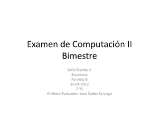 Examen de Computación II
       Bimestre
                Sofía Granda V.
                   Economía
                   Paralelo B
                  16-01-2012
                      7:35
    Profesor Evaluador: Juan Carlos Sarango
 