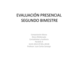 EVALUACIÓN PRESENCIAL
  SEGUNDO BIMESTRE


          Computación Básica
           Diana Maldonado
        Contabilidad y Auditoria
               Paralelo A
       16-01-2012-07:00 a 09:00
     Profesor: Juan Carlos Sarango
 