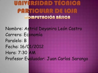 Nombre: Astrid Deyanira León Castro
Carrera: Economía
Paralelo: B
Fecha: 16/01/2012
Hora: 7:30 AM
Profesor Evaluador: Juan Carlos Sarango
 
