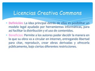 Licencias Creativa Commons
Definición: La idea principal detrás de ellas es posibilitar un
modelo legal ayudado por herramientas informáticas, para
así facilitar la distribución y el uso de contenidos.
Beneficios: Permite a los autores poder decidir la manera en
la que su obra va a circular en internet, entregando libertad
para citar, reproducir, crear obras derivadas y ofrecerla
públicamente, bajo ciertas diferentes restricciones.