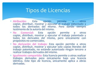 Tipos de Licencias
Atribución: Esta opción permite a otros
copiar, distribuir, mostrar y ejecutar el trabajo patentado y
todos los derivados del mismo. Pero dando siempre
testimonio de la autoría del mismo.
No Comercial: Esta opción permite a otros
copiar, distribuir, mostrar y ejecutar el trabajo patentado y
todos los derivados del mismo, pero únicamente con
propósitos no comerciales.
No derivación del trabajo: Esta opción permite a otros
copiar, distribuir, mostrar y ejecutar solo copias literales del
trabajo patentado, no estando autorizado ningún tercero a
realizar trabajos derivados del mismo.
Igualmente compartido: Esta licencia permite a otros realizar
trabajos derivados pero únicamente bajo una licencia
idéntica. Este tipo de licencia, únicamente aplica a obras
derivadas.