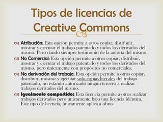 Tipos de licencias de
        Creative Commons
 Atribución: Esta opción permite a otros copiar, distribuir,
  mostrar y ejecutar el trabajo patentado y todos los derivados del
  mismo. Pero dando siempre testimonio de la autoría del mismo.
 No Comercial: Esta opción permite a otros copiar, distribuir,
  mostrar y ejecutar el trabajo patentado y todos los derivados del
  mismo, pero únicamente con propósitos no comerciales.
 No derivación del trabajo: Esta opción permite a otros copiar,
  distribuir, mostrar y ejecutar solo copias literales del trabajo
  patentado, no estando autorizado ningún tercero a realizar
  trabajos derivados del mismo.
 Igualmente compartido: Esta licencia permite a otros realizar
  trabajos derivados pero únicamente bajo una licencia idéntica.
  Este tipo de licencia, únicamente aplica a obras
 