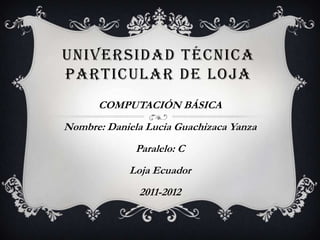 UNIVERSIDAD TÉCNICA
PARTICULAR DE LOJA
      COMPUTACIÓN BÁSICA
Nombre: Daniela Lucia Guachizaca Yanza
              Paralelo: C
            Loja Ecuador
              2011-2012
 