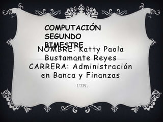 COMPUTACIÓN
    SEGUNDO
    BIMESTRE
  NOMBRE: Katty Paola
    Bustamante Reyes
CARRERA: Administración
   en Banca y Finanzas
          UTPL
 