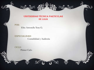 UNIVERSIDAD TÉCNICA PARTICULAR
                     DE LOJA

POR:
       Elita Antonella Tene G.


ESPECIALIDAD:
          Contabilidad y Auditoria


CICLO:
     Primer Ciclo
 