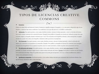 T I P O S D E L I C E N C I A S C R E AT I V E
                      COMMONS
     Licencias:

Ofrecer un trabajo bajo una licencia de Creative Commons no significa entregar el Copyright [en|es], sino poner a disposición algo de esos
derechos y solamente bajo ciertas condiciones. Las condiciones son la que elija cada uno y se detallan a continuación:

     Atribución: Esta opción permite a otros copiar, distribuir, mostrar y ejecutar el trabajo patentado y todos los derivados del mismo.
Pero dando siempre testimonio de la autoría del mismo. Ejemplo: Josué publica su fotografía con Licencia de Atribución, porque desea que
el mundo emplee su fotografía, dejando constancia que es suya. Vero encuentra esta fotografía en Internet y desea incorporarla a la página
de inicio de su web. Vero coloca esta fotografía y claramente indica que Josué es la propietaria.

     No Comercial: Esta opción permite a otros copiar, distribuir, mostrar y ejecutar el trabajo patentado y todos los derivados del
mismo, pero únicamente con propósitos no comerciales. Ejemplo: Vero publica su fotografía con licencia No comercial. Josué incorpora
una parte de la fotografía de Vero en parte de un póster. Josué no estaría autorizado a vender ese póster sin la autorización de Vero.

     No derivación del trabajo: Esta opción permite a otros copiar, distribuir, mostrar y ejecutar solo copias literales del trabajo
patentado, no estando autorizado ningún tercero a realizar trabajos derivados del mismo. Ejemplo: Josué graba su canción con una Licencia
de No derivación del trabajo. Diego No podría tomar parte de esta obra para incorporarla a otra suya o realizar modificaciones sobre la
misma, sin la autorización de Josué.

     Igualmente compartido: Esta licencia permite a otros realizar trabajos derivados pero únicamente bajo una licencia idéntica. Este
tipo de licencia, únicamente aplica a obras derivadas.
 