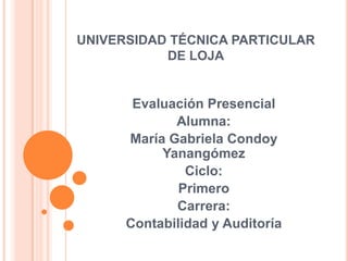 UNIVERSIDAD TÉCNICA PARTICULAR
           DE LOJA


       Evaluación Presencial
             Alumna:
      María Gabriela Condoy
           Yanangómez
               Ciclo:
              Primero
             Carrera:
      Contabilidad y Auditoría
 