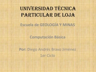 UNIVERSIDAD TÉCNICA
PARTICULAR DE LOJA
Escuela de GEOLOGÍA Y MINAS

     Computación Básica

Por: Diego Andrés Bravo Jiménez
            1er Ciclo
 