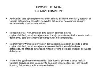 TIPOS DE LICENCIAS
                             CREATIVE COMMONS

•   Atribución: Esta opción permite a otros copiar, distribuir, mostrar y ejecutar el
    trabajo patentado y todos los derivados del mismo. Pero dando siempre
    testimonio de la autoría del mismo.


•   Noncommercial No Comercial: Esta opción permite a otros
    copiar, distribuir, mostrar y ejecutar el trabajo patentado y todos los derivados
    del mismo, pero únicamente con propósitos no comerciales.

•   No Derivative Works No derivación del trabajo: Esta opción permite a otros
    copiar, distribuir, mostrar y ejecutar solo copias literales del trabajo
    patentado, no estando autorizado ningún tercero a realizar trabajos derivados
    del mismo.


•   Share Alike Igualmente compartido: Esta licencia permite a otros realizar
    trabajos derivados pero únicamente bajo una licencia idéntica. Este tipo de
    licencia, únicamente aplica a obras derivad
 