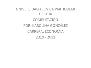 UNIVERSIDAD TÉCNICA PARTICULAR
            DE LOJA
         COMPUTACIÓN
   POR: KAROLINA GONZÁLEZ
     CARRERA: ECONOMIA
          2010 - 2011
 