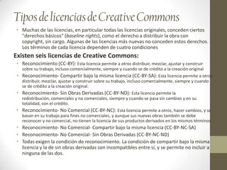 Tipos de licencias de Creative Commons
• Muchas de las licencias, en particular todas las licencias originales, conceden ciertos
  "derechos básicos" (baseline rights), como el derecho a distribuir la obra con
  copyright, sin cargo. Algunas de las licencias más nuevas no conceden estos derechos.
  Los términos de cada licencia dependen de cuatro condiciones
Existen seis licencias de Creative Commons:
• Reconocimiento (CC-BY): Esta licencia permite a otros distribuir, mezclar, ajustar y construir
  sobre su trabajo, incluso comercialmente, siempre y cuando se de crédito a la creación original
• Reconocimiento- Compartir bajo la misma licencia (CC-BY-SA): Esta licencia permite a otros
  distribuir, mezclar, ajustar y construir sobre su trabajo, incluso comercialmente, siempre y cuando
  se de crédito a la creación original.
• Reconocimiento- Sin Obras Derivadas (CC-BY-ND): Esta licencia permite la
  redistribución, comerciales y no comerciales, siempre y cuando se pasa sin cambios y en su
  totalidad, con el crédito.
• Reconocimiento- No Comercial (CC-BY-NC): Esta licencia permite a otros, hacer cambios, y se
  basan en su trabajo para fines no comerciales, y aunque sus nuevas obras también se debe
  reconocer y no comercial, no tienen la licencia de sus productos derivados en los mismos términos.
• Reconocimiento- No Comercial- Compartir bajo la misma licencia (CC-BY-NC-SA)
• Reconocimiento- No Comercial- Sin Obras Derivadas (CC-BY-NC-ND)
• Todas exigen la condición de reconocimiento. La condición de compartir bajo la misma
  licencia y la de sin obras derivadas son incompatibles entre sí, y se permite no incluir a
  ninguna de las dos.
 