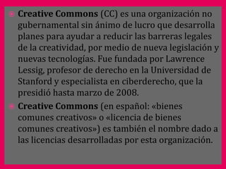  Creative Commons (CC) es una organización no
  gubernamental sin ánimo de lucro que desarrolla
  planes para ayudar a reducir las barreras legales
  de la creatividad, por medio de nueva legislación y
  nuevas tecnologías. Fue fundada por Lawrence
  Lessig, profesor de derecho en la Universidad de
  Stanford y especialista en ciberderecho, que la
  presidió hasta marzo de 2008.
 Creative Commons (en español: «bienes
  comunes creativos» o «licencia de bienes
  comunes creativos») es también el nombre dado a
  las licencias desarrolladas por esta organización.
 