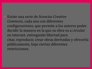    Existe una serie de licencias Creative
    Commons, cada una con diferentes
    configuraciones, que permite a los autores poder
    decidir la manera en la que su obra va a circular
    en internet, entregando libertad para
    citar, reproducir, crear obras derivadas y ofrecerla
    públicamente, bajo ciertas diferentes
    restricciones.
 