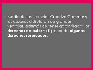    Mediante las licencias Creative Commons
    los usuarios disfrutarán de grandes
    ventajas, además de tener garantizados los
    derechos de autor y disponer de algunos
    derechos reservados.
 