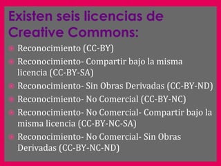 Existen seis licencias de
Creative Commons:
 Reconocimiento (CC-BY)
 Reconocimiento- Compartir bajo la misma
  licencia (CC-BY-SA)
 Reconocimiento- Sin Obras Derivadas (CC-BY-ND)
 Reconocimiento- No Comercial (CC-BY-NC)
 Reconocimiento- No Comercial- Compartir bajo la
  misma licencia (CC-BY-NC-SA)
 Reconocimiento- No Comercial- Sin Obras
  Derivadas (CC-BY-NC-ND)
 