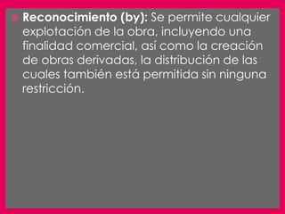    Reconocimiento (by): Se permite cualquier
    explotación de la obra, incluyendo una
    finalidad comercial, así como la creación
    de obras derivadas, la distribución de las
    cuales también está permitida sin ninguna
    restricción.
 