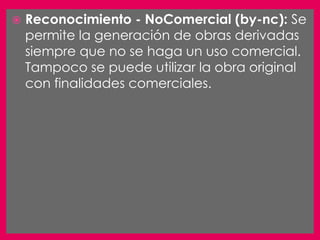   Reconocimiento - NoComercial (by-nc): Se
    permite la generación de obras derivadas
    siempre que no se haga un uso comercial.
    Tampoco se puede utilizar la obra original
    con finalidades comerciales.
 