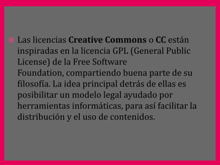    Las licencias Creative Commons o CC están
    inspiradas en la licencia GPL (General Public
    License) de la Free Software
    Foundation, compartiendo buena parte de su
    filosofía. La idea principal detrás de ellas es
    posibilitar un modelo legal ayudado por
    herramientas informáticas, para así facilitar la
    distribución y el uso de contenidos.
 