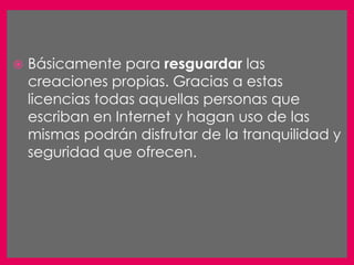    Básicamente para resguardar las
    creaciones propias. Gracias a estas
    licencias todas aquellas personas que
    escriban en Internet y hagan uso de las
    mismas podrán disfrutar de la tranquilidad y
    seguridad que ofrecen.
 