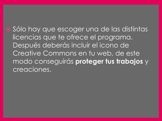    Sólo hay que escoger una de las distintas
    licencias que te ofrece el programa.
    Después deberás incluir el icono de
    Creative Commons en tu web, de este
    modo conseguirás proteger tus trabajos y
    creaciones.
 