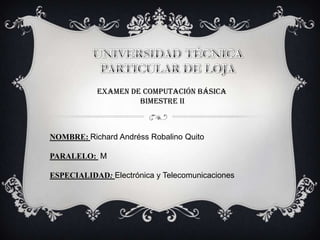 EXAMEN DE COMPUTACIÓN BÁSICA
                    BIMESTRE II



NOMBRE: Richard Andréss Robalino Quito

PARALELO: M

ESPECIALIDAD: Electrónica y Telecomunicaciones
 